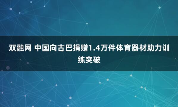 双融网 中国向古巴捐赠1.4万件体育器材助力训练突破