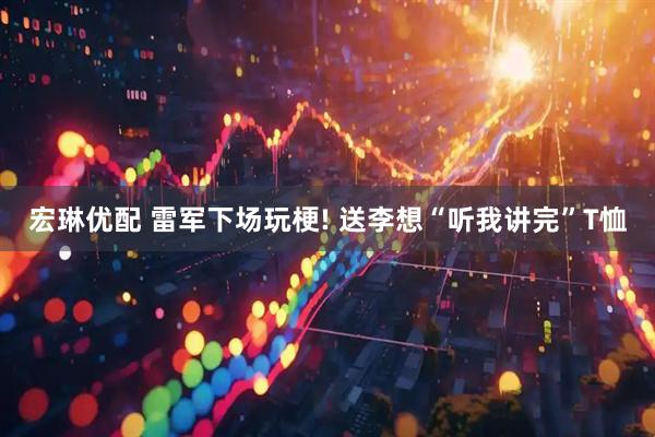 宏琳优配 雷军下场玩梗! 送李想“听我讲完”T恤
